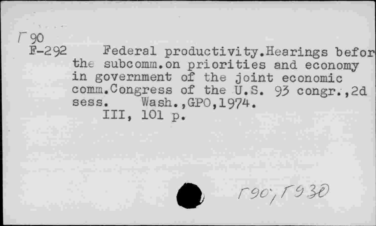 ﻿r 90
F-292 Federal productivity.Hearings befor the subcomm.on priorities and economy in government of the joint economic comm.Congress of the U.S. 93 congr.,2d sess. Wash.,GPO,1974.
Ill, 101 p.
